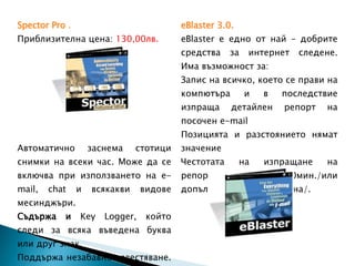 Spector Pro   . Приблизителна цена:  130,00лв. Автоматично заснема стотици снимки на всеки час. Може да се включва при използването на  e-mail, chat  и всякакви видове месинджъри.  Съдържа и  Key Logger , който следи за всяка въведена буква или друг знак. Поддържа незабавно известяване. Може да се дефинират рискови зони в интернет и ако детето  влезе в тях,  следва незабавно известяване на родителя. eBlaster 3.0 . eBlaster  е едно от най – добрите средства за интернет следене. Има възможност за: Запис на всичко, което се прави на компютъра и в последствие изпраща детайлен репорт на посочен  e-mail Позицията и разстоянието нямат значение Честотата на изпращане на репорти е на 30мин./или допълнително дефинирана/. Приблизителна цена:  125,00лв. 