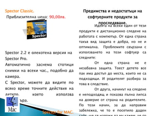 Spector Classic .  Приблизителна цена:  90,00лв.  Spector 2.2 e  олекотена версия на  Spector Pro.  Автоматично заснема стотици снимки на всеки час., подобно да камера. С  Spector,  можете да видите по всяко време точните действия на детето, което използва компютъра. Spector for MAC .  Приблизителна цена:  90,00лв.  Запазва всички функции на  Spector Pro. , MAC  компютри.   Предимства и недостатъци на софтуерните продукти за проследяване. Идеята на всеки един от тези продукти е дистанционно следене на работата с компютър. От една страна такъв вид защита е добра, но не и оптимална.  Проблемите свързани с използването на този софтуер са следните: От една страна не е незабавна защита. Тоест детето все пак има достъп до места, които не са подходящи. И родителят разбира за това в следствие. От друга, начинът на следене е неподходящ и показва пълна липса на доверие от страна на родителите. По този начин, за да направим забележка, че то е посетило даден сайт, ще се наложи да му кажем, че го следим 24/7. Можем да разчитаме на много негативен ефект върху детето. 
