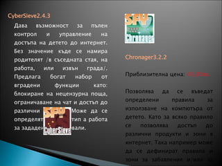 CyberSieve2.4.3         Дава възможност за пълен контрол и управление на достъпа на детето до интернет. Без значение къде се намира родителят /в съседната стая, на работа, или извън града/. Предлага богат набор от вградени функции като: блокиране на нецензурна поща, ограничаване на чат и достъп до различни сайтове. Може да се определят часове и тип а работа за зададените интервали. Приблизителна цена:  50,00лв. Chronager3.2.2   Приблизителна цена:  45,00лв. Позволява да се въведат определени правила за използване на компютъра от детето. Като за всяко правило се позволява достъп до различни продукти и зони в интернет. Така например може да се дефинират правила и зони за забавление и/или за домашни проекти например. 