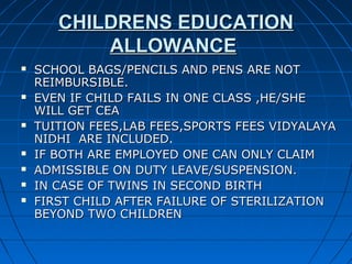 CHILDRENS EDUCATIONCHILDRENS EDUCATION
ALLOWANCEALLOWANCE
 SCHOOL BAGS/PENCILS AND PENS ARE NOTSCHOOL BAGS/PENCILS AND PENS ARE NOT
REIMBURSIBLE.REIMBURSIBLE.
 EVEN IF CHILD FAILS IN ONE CLASS ,HE/SHEEVEN IF CHILD FAILS IN ONE CLASS ,HE/SHE
WILL GET CEAWILL GET CEA
 TUITION FEES,LAB FEES,SPORTS FEES VIDYALAYATUITION FEES,LAB FEES,SPORTS FEES VIDYALAYA
NIDHI ARE INCLUDED.NIDHI ARE INCLUDED.
 IF BOTH ARE EMPLOYED ONE CAN ONLY CLAIMIF BOTH ARE EMPLOYED ONE CAN ONLY CLAIM
 ADMISSIBLE ON DUTY LEAVE/SUSPENSION.ADMISSIBLE ON DUTY LEAVE/SUSPENSION.
 IN CASE OF TWINS IN SECOND BIRTHIN CASE OF TWINS IN SECOND BIRTH
 FIRST CHILD AFTER FAILURE OF STERILIZATIONFIRST CHILD AFTER FAILURE OF STERILIZATION
BEYOND TWO CHILDRENBEYOND TWO CHILDREN
 