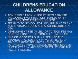 CHILDRENS EDUCATIONCHILDRENS EDUCATION
ALLOWANCEALLOWANCE
 ADMISSIBLE FROM NURSERY UPTO 12th STDADMISSIBLE FROM NURSERY UPTO 12th STD
INCLUDING TWO YEAR POLYTECHNIC AFTERINCLUDING TWO YEAR POLYTECHNIC AFTER
10TH STD FROM ITI/ENGG COLLEGE.10TH STD FROM ITI/ENGG COLLEGE.
 FEE PAID TO SCHOOL FOR AID/APPLIANCES ANDFEE PAID TO SCHOOL FOR AID/APPLIANCES AND
AUDIO VISUAL TOOLS ARE ALSO INCLUDED INAUDIO VISUAL TOOLS ARE ALSO INCLUDED IN
CEA.CEA.
 DEVELOPMENT FEE IN LIEU OF TUITION FEE MAYDEVELOPMENT FEE IN LIEU OF TUITION FEE MAY
BE REIMBURSED ,IF TUTION FEE IS NOT PAID.BE REIMBURSED ,IF TUTION FEE IS NOT PAID.
 IN CASE OF DEATH DURING SERVICE THEIN CASE OF DEATH DURING SERVICE THE
CEA/HOSPITAL SUBSIDY PAYABLE TILL SUCHCEA/HOSPITAL SUBSIDY PAYABLE TILL SUCH
TIME THE GOVT SERVANT SHOULD HAVETIME THE GOVT SERVANT SHOULD HAVE
ACTUALLY SURVIVED UNLESS HIS/HER SPOUSEACTUALLY SURVIVED UNLESS HIS/HER SPOUSE
IS EMPLOYED IN ANY GOVT DEPTT. WHERE THEIS EMPLOYED IN ANY GOVT DEPTT. WHERE THE
FACILITY EXISTS.FACILITY EXISTS.
 