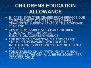 CHILDRENS EDUCATIONCHILDRENS EDUCATION
ALLOWANCEALLOWANCE
 IN CASE EMPLOYEE CEASES FROM SERVICE DUEIN CASE EMPLOYEE CEASES FROM SERVICE DUE
TO RETIREMENT DISMISSAL /DISCHARGETO RETIREMENT DISMISSAL /DISCHARGE
CEA/HOSTEL SUBSIDY PAYABLE TILL ACADEMICCEA/HOSTEL SUBSIDY PAYABLE TILL ACADEMIC
YEAR END.YEAR END.
 CEA IS ADMISSIBLE ALSO FOR CHILDRENCEA IS ADMISSIBLE ALSO FOR CHILDREN
STUDYING THRU DISTANCESTUDYING THRU DISTANCE
EDUCATION/CORRESPONDENCEEDUCATION/CORRESPONDENCE
 FOR PHYSICALLY/MENTALLY HANDICAPPEDFOR PHYSICALLY/MENTALLY HANDICAPPED
CHILD CEA IS PAYABLE WHETHER THECHILD CEA IS PAYABLE WHETHER THE
INSTITUTION IS RECOGNIZED ARE NOT. UPTOINSTITUTION IS RECOGNIZED ARE NOT. UPTO
22 YEARS22 YEARS
 FOR DISABLED CHILD (WITH MINIMUM 40%FOR DISABLED CHILD (WITH MINIMUM 40%
DISABILITY) THE CEA WILL BE RS.30000/- PERDISABILITY) THE CEA WILL BE RS.30000/- PER
YEAR PER CHILD.YEAR PER CHILD.
 