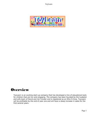 ToyLearn




Overview
 ToyLearn is an exciting start-up company that has developed a line of educational tools
 for children that are fun and engaging. The company has been founded by the husband
 and wife team of David and Jen Funster and is registered as an Ohio S-Corp. ToyLearn
 will be profitable by the end of year one and will have a steep increase in sales for the
 first several years.



                                                                                    Page 1
 