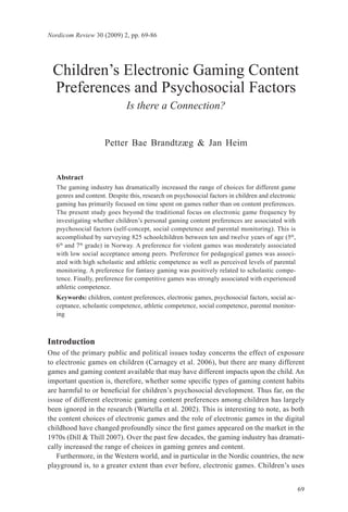 Nordicom Review 30 (2009) 2, pp. 69-86




 Children’s Electronic Gaming Content
 Preferences and Psychosocial Factors
                              Is there a Connection?


                     Petter Bae Brandtzæg & Jan Heim


   Abstract
   The gaming industry has dramatically increased the range of choices for different game
   genres and content. Despite this, research on psychosocial factors in children and electronic
   gaming has primarily focused on time spent on games rather than on content preferences.
   The present study goes beyond the traditional focus on electronic game frequency by
   investigating whether children’s personal gaming content preferences are associated with
   psychosocial factors (self-concept, social competence and parental monitoring). This is
   accomplished by surveying 825 schoolchildren between ten and twelve years of age (5th,
   6th and 7th grade) in Norway. A preference for violent games was moderately associated
   with low social acceptance among peers. Preference for pedagogical games was associ-
   ated with high scholastic and athletic competence as well as perceived levels of parental
   monitoring. A preference for fantasy gaming was positively related to scholastic compe-
   tence. Finally, preference for competitive games was strongly associated with experienced
   athletic competence.
   Keywords: children, content preferences, electronic games, psychosocial factors, social ac-
   ceptance, scholastic competence, athletic competence, social competence, parental monitor-
   ing



Introduction
One of the primary public and political issues today concerns the effect of exposure
to electronic games on children (Carnagey et al. 2006), but there are many different
games and gaming content available that may have different impacts upon the child. An
important question is, therefore, whether some specific types of gaming content habits
are harmful to or beneficial for children’s psychosocial development. Thus far, on the
issue of different electronic gaming content preferences among children has largely
been ignored in the research (Wartella et al. 2002). This is interesting to note, as both
the content choices of electronic games and the role of electronic games in the digital
childhood have changed profoundly since the first games appeared on the market in the
1970s (Dill & Thill 2007). Over the past few decades, the gaming industry has dramati-
cally increased the range of choices in gaming genres and content.
   Furthermore, in the Western world, and in particular in the Nordic countries, the new
playground is, to a greater extent than ever before, electronic games. Children’s uses


                                                                                                   69
 