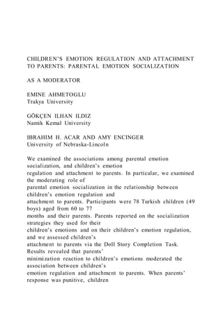 CHILDREN’S EMOTION REGULATION AND ATTACHMENT
TO PARENTS: PARENTAL EMOTION SOCIALIZATION
AS A MODERATOR
EMINE AHMETOGLU
Trakya University
GÖKÇEN ILHAN ILDIZ
Namik Kemal University
IBRAHIM H. ACAR AND AMY ENCINGER
University of Nebraska-Lincoln
We examined the associations among parental emotion
socialization, and children’s emotion
regulation and attachment to parents. In particular, we examined
the moderating role of
parental emotion socialization in the relationship between
children’s emotion regulation and
attachment to parents. Participants were 78 Turkish children (49
boys) aged from 60 to 77
months and their parents. Parents reported on the socialization
strategies they used for their
children’s emotions and on their children’s emotion regulation,
and we assessed children’s
attachment to parents via the Doll Story Completion Task.
Results revealed that parents’
minimization reaction to children’s emotions moderated the
association between children’s
emotion regulation and attachment to parents. When parents’
response was punitive, children
 