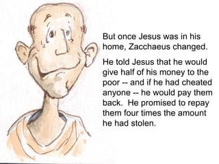 But once Jesus was in his
home, Zacchaeus changed.
He told Jesus that he would
give half of his money to the
poor -- and if he had cheated
anyone -- he would pay them
back. He promised to repay
them four times the amount
he had stolen.
 