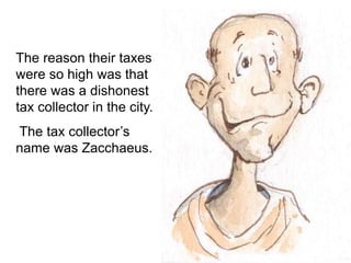 The reason their taxes
were so high was that
there was a dishonest
tax collector in the city.
The tax collector’s
name was Zacchaeus.
 