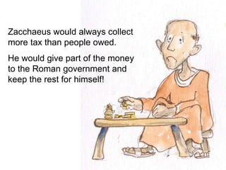 Zacchaeus would always collect
more tax than people owed.
He would give part of the money
to the Roman government and
keep the rest for himself!
 