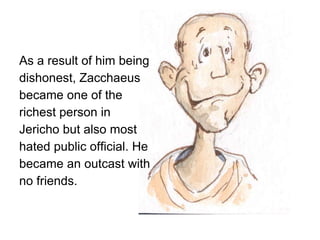 As a result of him being
dishonest, Zacchaeus
became one of the
richest person in
Jericho but also most
hated public official. He
became an outcast with
no friends.
 