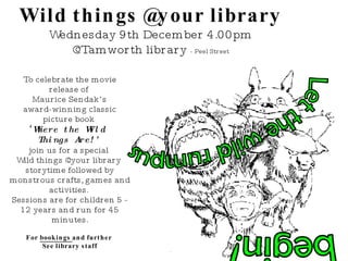 Wild things @your library Wednesday 9th December 4.00pm @Tamworth library  - Peel Street Let the wild rumpus begin! To celebrate the movie release of  Maurice Sendak’s  award-winning classic picture book  ‘ Where the Wild  Things Are!’   join us for a special  Wild things @your library  storytime followed by monstrous crafts, games and activities.  Sessions are for children 5 - 12 years and run for 45 minutes. For  bookings  and further  See library staff Let the wild rumpus begin! Wild things @your library Wednesday 9th December 4.00pm @Tamworth library  - Peel Street Thursday 10th December 4.00pm @South Tamworth library  - Robert Street To celebrate the movie release of  Maurice Sendak’s  award-winning classic picture book  ‘ Where the Wild  Things Are!’   join us for a special  Wild things @your library  storytime followed by monstrous crafts, games and activities.  Sessions are for children 5 - 12 years and run for 45 minutes. For  bookings  and further  information please phone 6767 5223 www.FreeKidsColoring.com 