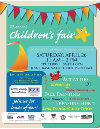 Children’s fair
TO CelebratE the Month of the Military Child
SATURDAY, APRIL 26
11 AM – 2 PM
cpl terry l. smith gym
joint base myer-henderson hall
Family Friendly Menu
cash only
there are two atms available
at the Marine Corps Exchange
Sponsored by:
no federal or marine corps endorsement implied
7th annual
Activities
G
a
m
e
s
Face Painting
Treasure Hunt
Moon Bounces
Toddler Climbing Area
Giveaways DJ
Door Prizes
www.mccsHH.com
703-614-7332
Join us for
loads of fun!
Cotton Candy
provided by
Long Branch Nature Center
 