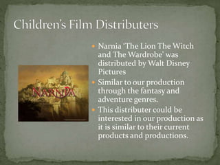  Narnia ‘The Lion The Witch
and The Wardrobe’ was
distributed by Walt Disney
Pictures
 Similar to our production
through the fantasy and
adventure genres.
 This distributer could be
interested in our production as
it is similar to their current
products and productions.
 