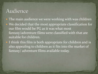  The main audience we were working with was children
 We decided that the most appropriate classification for
our film would be PG as it was what most
fantasy/adventure films were classified with that are
suitable for children.
 I think this film is both appropriate for children and is
also appealing to children as it fits into the market of
fantasy/ adventure films available today.
 