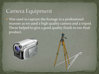  Was used to capture the footage in a professional
manner as we used a high quality camera and a tripod.
These helped to give a good quality finish to our final
product.
 