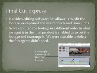  Is a video editing software that allows us to edit the
footage we captured and insert effects and transitions.
 As we captured the footage in a different order to what
we want it in the final product it enabled us to cut the
footage and rearrange it. We were also able to delete
the footage we didn’t need.
An example
screenshot of
Final Cut
Express
 