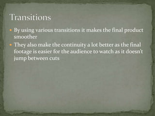  By using various transitions it makes the final product
smoother
 They also make the continuity a lot better as the final
footage is easier for the audience to watch as it doesn’t
jump between cuts
 