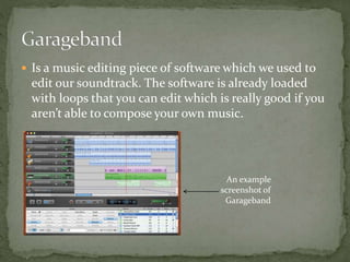  Is a music editing piece of software which we used to
edit our soundtrack. The software is already loaded
with loops that you can edit which is really good if you
aren’t able to compose your own music.
An example
screenshot of
Garageband
 
