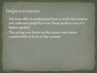 We were able to understand how to work the camera
and software properly so our final product was of a
higher quality
 The acting was better as the actors were more
comfortable in front of the camera
 