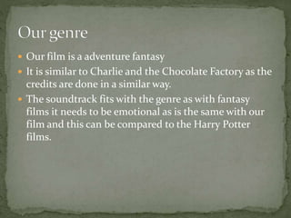  Our film is a adventure fantasy
 It is similar to Charlie and the Chocolate Factory as the
credits are done in a similar way.
 The soundtrack fits with the genre as with fantasy
films it needs to be emotional as is the same with our
film and this can be compared to the Harry Potter
films.
 