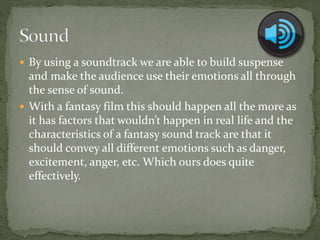  By using a soundtrack we are able to build suspense
and make the audience use their emotions all through
the sense of sound.
 With a fantasy film this should happen all the more as
it has factors that wouldn’t happen in real life and the
characteristics of a fantasy sound track are that it
should convey all different emotions such as danger,
excitement, anger, etc. Which ours does quite
effectively.
 