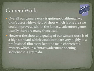  Overall our camera work is quite good although we
didn’t use a wide variety of shots which is one area we
could improve as within the fantasy/ adventure genre
usually there are many shots used.
 However the shots and quality of our camera work is of
a high standard which would compare very highly to a
professional film as we kept the main characters a
mystery which in a fantasy/adventure opening
sequence it is key to do.
 