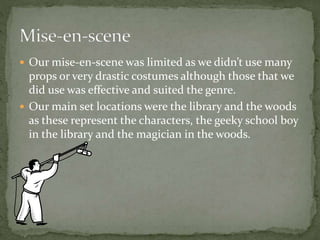  Our mise-en-scene was limited as we didn’t use many
props or very drastic costumes although those that we
did use was effective and suited the genre.
 Our main set locations were the library and the woods
as these represent the characters, the geeky school boy
in the library and the magician in the woods.
 