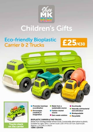 Children’s Gifts
BIOPLASTIC CARRIER & TWO TRUCKS
Made from biodegradable wheat straw. Sustainable alternative to plastic.
Suitable for ages 18m+. Carrier truck: L30 x H10 x D11cm. Each truck:
Approx. L10 x H6.5 x D6cm
12005 £25/€30
£25/€30
Trucks stack
on the carrier
Eco-friendly Bioplastic
Carrier & 2 Trucks
Promotes hand-eye
co-ordination
Encourages
creativity &
imagination
Eco-friendly
Naturally anti-bacterial
and anti-odour
Biodegradable
Recyclable
Made from a
sustainable source
Carbon neutral
source
Zero waste solution
 