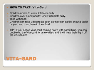    HOW TO TAKE: Vita-Gard

   Children under 6: chew 2 tablets daily.
   Children over 6 and adults: chew 3 tablets daily.
   Take with food.
   Children can take Vitagard as soon as they can safely chew a tablet
    or you can crush them in their food.

   TIP: If you notice your child coming down with something, you can
    double up the Vita-gard for a few days and it will help them fight off
    the virus faster.




VITA-GARD
 