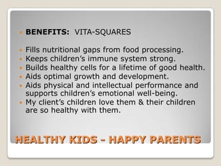   BENEFITS: VITA-SQUARES

 Fills nutritional gaps from food processing.
 Keeps children’s immune system strong.
 Builds healthy cells for a lifetime of good health.
 Aids optimal growth and development.
 Aids physical and intellectual performance and
  supports children’s emotional well-being.
 My client’s children love them & their children
  are so healthy with them.



HEALTHY KIDS - HAPPY PARENTS
 