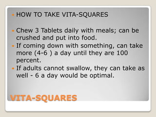    HOW TO TAKE VITA-SQUARES

 Chew 3 Tablets daily with meals; can be
  crushed and put into food.
 If coming down with something, can take
  more (4-6 ) a day until they are 100
  percent.
 If adults cannot swallow, they can take as
  well - 6 a day would be optimal.


VITA-SQUARES
 