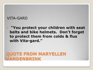 VITA-GARD

    “You protect your children with seat
    belts and bike helmets. Don’t forget
    to protect them from colds & flus
    with Vita-gard.”


QUOTE FROM MARYELLEN
VANDENBRINK
 