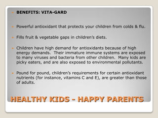    BENEFITS: VITA-GARD


   Powerful antioxidant that protects your children from colds & flu.

   Fills fruit & vegetable gaps in children’s diets.

   Children have high demand for antioxidants because of high
    energy demands. Their immature immune systems are exposed
    to many viruses and bacteria from other children. Many kids are
    picky eaters, and are also exposed to environmental pollutants.

   Pound for pound, children’s requirements for certain antioxidant
    nutrients (for instance, vitamins C and E), are greater than those
    of adults.



HEALTHY KIDS - HAPPY PARENTS
 
