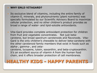    WHY GNLD VITAGARD?

   Its exclusive blend of vitamins, including the entire family of
    vitamin E, minerals, and phytonutrients (plant nutrients) was
    specially formulated by our Scientific Advisory Board to maximize
    cellular protection, and no other children’s product provides as
    broad a range of water- and lipid-soluble antioxidants.

   Vita-Gard provides complete antioxidant protection for children
    from fruit and vegetable concentrates. Not just beta-
    carotene, but broad spectrum carotenoids and flavonoids. Vita-
    Gard is the only children’s chewable to deliver beta-carotene with
    the other carotenoid family members that exist in foods such as
    alpha-, gamma-, and zeta-
    carotene, lycopene, lutein, eaxanthin, and beta-cryptoxanthin.
    It’s an excellent source of vitamin A from the human food
    chain, and it offers broader protection of cell membranes.

HEALTHY KIDS - HAPPY PARENTS
 