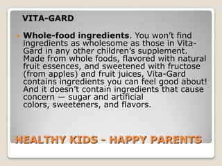 VITA-GARD

   Whole-food ingredients. You won’t find
    ingredients as wholesome as those in Vita-
    Gard in any other children’s supplement.
    Made from whole foods, flavored with natural
    fruit essences, and sweetened with fructose
    (from apples) and fruit juices, Vita-Gard
    contains ingredients you can feel good about!
    And it doesn’t contain ingredients that cause
    concern — sugar and artificial
    colors, sweeteners, and flavors.



HEALTHY KIDS - HAPPY PARENTS
 