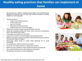 Healthy eating practices that families can implement at
home
• By teaching your children healthy eating habits, and modeling these
behaviors in yourself, you can help your children maintain a healthy
weight and normal growth.
• Include serving of :
– Lowfat or nonfat dairy products
– Poultry without skin
– Lean cuts of meats
– Whole grain breads and cereals
– Healthy snacks such as fruit and veggies
• Reduce the amount of sugar sweetened drinks and salt
• Leave the unhealthy choices like chips, soda, and juice at the grocery
store. Serve water with meals.
• Encourage your children to eat slowly.
• Involve your children in food shopping and preparing meals
• Make as nutritious snacks as possible, without depriving your children
of occasional chips or cookies.
• Discourage eating meals or snacks while watching TV to avoid
overeating.
• Encourage your children to drink more water.
• Try not to use food to punish or reward your children.
• Make sure your children's meals outside the home are balanced.
• Also, select healthier items when dining at restaurants.
• Pay attention to portion size and ingredients
11http://www.webmd.com/children/guide/kids-healthy-eating-habits?print=true
 
