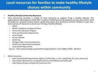 Local resources for families to make healthy lifestyle
choices within community
• Healthy Lifestyle Community Resources
• Each community provides a variety of local resources to support living a healthy lifestyle. The
organizations and programs listed offer a variety of walking/running programs, groups and classes, local
5k walk/runs, physical activity classes, gardening classes and resources, farmers markets in your area,
and a variety of resources to assist you in living a healthy lifestyle.
– YMCA
– Athletic Footwear and Apparel Stores
– Community Education Program
– Parks and Recreation Department
– Local Schools
– Farmers Market
– Gardening
– Michigan State University Extension
– Health Care Organizations/Hospitals
– Local Health Departments
(Source : http://www.michigan.gov/healthymichigan/0,4675,7-216-33088-273066--,00.html)
• Other resources :
– https://www.healthiergeneration.org/live_healthier/be_a_role_model/look_for_local_resources/
– http://www.lakeviewclinic.com/graphics/community%20resource%20list.pdf
– http://www.sjhsteps.com/parents/resources.html
12
 