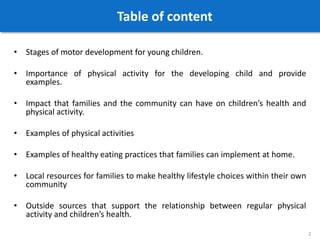 Table of content
• Stages of motor development for young children.
• Importance of physical activity for the developing child and provide
examples.
• Impact that families and the community can have on children’s health and
physical activity.
• Examples of physical activities
• Examples of healthy eating practices that families can implement at home.
• Local resources for families to make healthy lifestyle choices within their own
community
• Outside sources that support the relationship between regular physical
activity and children’s health.
2
 