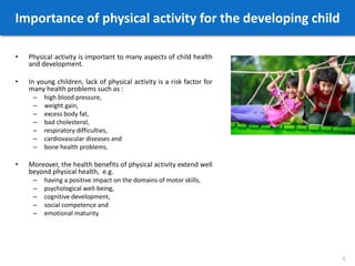 Importance of physical activity for the developing child
• Physical activity is important to many aspects of child health
and development.
• In young children, lack of physical activity is a risk factor for
many health problems such as :
– high blood pressure,
– weight gain,
– excess body fat,
– bad cholesterol,
– respiratory difficulties,
– cardiovascular diseases and
– bone health problems.
• Moreover, the health benefits of physical activity extend well
beyond physical health, e.g.
– having a positive impact on the domains of motor skills,
– psychological well-being,
– cognitive development,
– social competence and
– emotional maturity
5
 