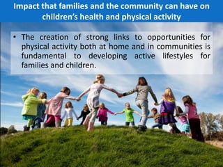 Impact that families and the community can have on
children’s health and physical activity
• The creation of strong links to opportunities for
physical activity both at home and in communities is
fundamental to developing active lifestyles for
families and children.
7
 