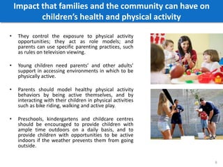 Impact that families and the community can have on
children’s health and physical activity
• They control the exposure to physical activity
opportunities; they act as role models; and
parents can use specific parenting practices, such
as rules on television viewing.
• Young children need parents’ and other adults’
support in accessing environments in which to be
physically active.
• Parents should model healthy physical activity
behaviors by being active themselves, and by
interacting with their children in physical activities
such as bike riding, walking and active play.
• Preschools, kindergartens and childcare centres
should be encouraged to provide children with
ample time outdoors on a daily basis, and to
provide children with opportunities to be active
indoors if the weather prevents them from going
outside.
8
 