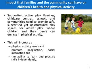 Impact that families and the community can have on
children’s health and physical activity
• Supporting active play Families,
childcare centres, schools and
communities need to provide safe,
supervised yet unstructured play
spaces for active play, where
children and their peers can
engage in physical activity.
• This will increase :
– physical activity levels and
– promote imagination, social
interaction and
– the ability to learn and practise
skills independently.
9
 