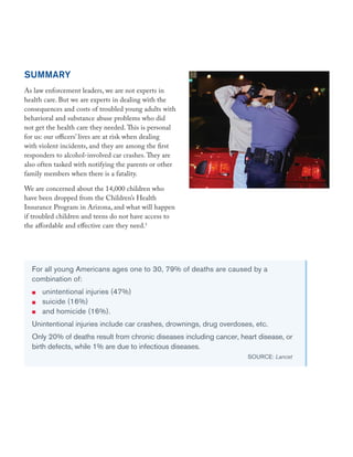 SUMMARY
As law enforcement leaders, we are not experts in
health care. But we are experts in dealing with the
consequences and costs of troubled young adults with
behavioral and substance abuse problems who did
not get the health care they needed. This is personal
for us: our officers’ lives are at risk when dealing
with violent incidents, and they are among the first
responders to alcohol-involved car crashes. They are
also often tasked with notifying the parents or other
family members when there is a fatality.
We are concerned about the 14,000 children who
have been dropped from the Children’s Health
Insurance Program in Arizona, and what will happen
if troubled children and teens do not have access to
the affordable and effective care they need.1
For all young Americans ages one to 30, 79% of deaths are caused by a
combination of:
unintentional injuries (47%)
suicide (16%)
and homicide (16%).
Unintentional injuries include car crashes, drownings, drug overdoses, etc.
Only 20% of deaths result from chronic diseases including cancer, heart disease, or
birth defects, while 1% are due to infectious diseases.
SOURCE: Lancet
 