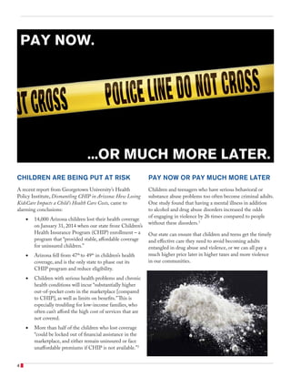 CHILDREN ARE BEING PUT AT RISK
A recent report from Georgetown University’s Health
Policy Institute, Dismantling CHIP in Arizona: How Losing
KidsCare Impacts a Child’s Health Care Costs, came to
alarming conclusions:
•	 14,000 Arizona children lost their health coverage
on January 31, 2014 when our state froze Children’s
Health Insurance Program (CHIP) enrollment – a
program that “provided stable, affordable coverage
for uninsured children.”
•	 Arizona fell from 47th
to 49th
in children’s health
coverage, and is the only state to phase out its
CHIP program and reduce eligibility.
•	 Children with serious health problems and chronic
health conditions will incur “substantially higher
out-of-pocket costs in the marketplace [compared
to CHIP], as well as limits on benefits.”This is
especially troubling for low-income families, who
often can’t afford the high cost of services that are
not covered.
•	 More than half of the children who lost coverage
“could be locked out of financial assistance in the
marketplace, and either remain uninsured or face
unaffordable premiums if CHIP is not available.”2
PAY NOW OR PAY MUCH MORE LATER
Children and teenagers who have serious behavioral or
substance abuse problems too often become criminal adults.
One study found that having a mental illness in addition
to alcohol and drug abuse disorders increased the odds
of engaging in violence by 26 times compared to people
without these disorders.3
Our state can ensure that children and teens get the timely
and effective care they need to avoid becoming adults
entangled in drug abuse and violence, or we can all pay a
much higher price later in higher taxes and more violence
in our communities.
...OR MUCH MORE LATER.
PAY NOW.
4
 