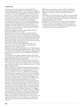 1 According to the Georgetown University Health Policy
Institute, approximately 23,000 of the 37,000 Arizona children
covered through KidsCare II were able to transition to Medicaid
coverage as a result of the Affordable Care Act because their
parents were at or below 138% of the federal poverty level.The
Institute estimates that there are 14,000 Arizona children left
with family incomes between 138-200% of the federal poverty
level that were dropped from KidsCare II as of February
1st. Alker, J. (2013, January 30). Arizona Risks Falling Even
Further Behind in Children’s Coverage by Rolling Back CHIP.
Georgetown University Health Policy Institute, Center for
Children and Families. Retrieved from: http://ccf.georgetown.
edu/all/arizona-risks-falling-even-further-behind-in-childrens-
coverage-by-rolling-back-chip/
2 http://ccf.georgetown.edu/wp-content/uploads/2014/05/
Dismantling-CHIP-in-Arizona.pdf
3 Van Dorn, R., Volavka, J., & Johnson, N. (2012). Mental
disorder and violence: Is there a relationship beyond substance
use? Social Psychiatry Psychiatric Epidemiology, 47(3),487-503.
Retrieved from http://www.ncbi.nlm.nih.gov/pubmed/21359532
4 Arizona Department of Corrections (2014). Fiscal Year 2014
Appropriations Report. Retrieved from: ttp://www.azcorrections.
gov/adc/reports/2014_Appropriations.pdf
5 ohen, M.A., & Piquero, A.R. (2009). New evidence on
the monetary value of saving a high risk youth. Journal of
Quantitative Criminology, 25, 25-49.
6 Substance Abuse and Mental Health Services Administration
(2013, December). Behavioral Health Barometer: Arizona, 2013.
U.S. Department of Health and Human Services. Retrieved from:
http://store.samhsa.gov/shin/content//SMA13-4796/SMA13-
4796AZ.pdf
7 Arizona Governor’s Office of Highway Safety (2014). DUI
Agency Reporting: DUI Enforcement Statistics. Retrieved from:
http://www.azgohs.gov/dui-dre-reporting/
8 FBI Uniform Crime Reports (2012). Crime in the United
States 2012.Table 5: Crime in the United States by State, 2012.
U.S. Department of Justice. Retrieved from: http://www.fbi.gov/
about-us/cjis/ucr/crime-in-the-u.s/2012/crime-in-the-u.s.-2012/
tables/5tabledatadecpdf
9 These therapies are called Functional Family Therapy (FFT),
Multisystemic Therapy (MST) and Multidimensional Treament
Foster Care (MTFC). For the cost savings analysis, see: Lee,
S., Aos, S., Drake, E., Pennucci, A., Miller, M., & Anderson, L.
(2012). Return on investment : Evidence to improve statewide
outcomes. Olympia, WA: Washington State Institute for Public
Policy. For more information on studies of the therapies, see:
Alexander J., Pugh, C., Parsons, B., & Sexton,T. (2001). Book
three: Functional Family Therapy. Blueprints for Violence
Prevention. Boulder, CO: Center for the Study and Prevention
of Violence; Sawyer, A.M., & Borduin, C.M. (2011). Effects of
Multisystemic Therapy through midlife: A 21.9 year follow-up
to a randomized clinical trial with serious and violent juvenile
offenders. Journal of Consulting and Clinical Psychology, 79(5),
643-652; Rowland, M.D., Halliday-Boykins, C.A., Henggler,
S.W., Cunningham, P.B., Lee,T.G., Kruesi, M.J., et al. (2005). A
randomized trial of Multisystemic Therapy with Hawaii’s Felix
Class Youths. Journal of Emotional and Behavioral Disorders,
13(1), 13-23; Eddy, J.M., Whaley, R.B., & Chamberlain, P.
(2004).The prevention of violent behavior by chronic and serious
male juvenile offenders: A 2-year follow-up of a randomized
clinical trial. Journal of Emotional and Behavioral Disorders,
12(1), 2-8.
10 Personal communication on June 5, 2014 with Kimberly
Egan of the Touchstone Institute.Touchstone provides both
Multisystemic Therapy, and Functional Family Therapy in
Arizona.
11 Schaeffer, C.M., & Borduin, C.M. (2005). Long-term follow-
up to a randomized clinical trial of Multisystemic Therapy with
serious and violent juvenile offenders. Journal of Consulting and
Clinical Psychology, 73(3), 445-453.
12 Wagner, D. V., Borduin, C. M., Sawyer, A. M., & Dopp, A.
R. (2014). Long-term prevention of criminality in siblings of
serious and violent juvenile offenders: A 25-year follow-up to
a randomized clinical trial of multisystemic therapy. Journal of
consulting and clinical psychology, 82(3), 492.
ENDNOTES
6
 