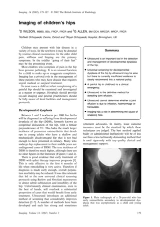 Imaging, 14 (2002), 179–187   E   2002 The British Institute of Radiology



Imaging of children’s hips
1
    D WILSON, MBBS, BSc, FRCP, FRCR and 2G ALLEN, BM DCH, MRCGP, MRCP, FRCR
1
Nufﬁeld Orthopaedic Centre, Oxford and 2Royal Orthopaedic Hospital, Birmingham, UK



  Children may present with hip disease in a
variety of ways. In the newborn it may be detected                                Summary
by routine clinical examination. In the older child
pain, stiffness and limping are the primary
symptoms. In the toddler ‘‘going of their feet’’
                                                              N Ultrasound is an important tool in thedysplasia
                                                                and management of developmental
                                                                                                       detection

may be the presenting event.                                     of the hip.
  Most children who complain of pain in the hip
have genuine pathology. It is an unusual location             N Universal screening for developmental
for a child to make up or exaggerate complaints.                 dysplasia of the hip by ultrasound may be wise
Imaging has a pivotal role in the management of                  but there is currently insufﬁcient evidence to
these patients who may have disease that requires                clearly recommend this a national policy.
urgent medical or surgical treatment.
  In most cases a child or infant complaining of a
                                                              N A painful hip in childhood is a clinical
                                                                emergency.
painful hip should be examined and investigated
as a matter or urgency. Hospitals should provide              N Ultrasound is the deﬁnitive method for
on-call imaging and general practitioners should                detecting joint effusion.
be fully aware of local facilities and management
protocols.
                                                              N Ultrasound cannot determine whether a joint
                                                                 effusion is due to infection, haemorrhage or
                                                                 transudate.
Developmental dysplasia
                                                              N Imaging has a role in determining the cause of
   Between 1 and 3 newborns per 1000 live births                 snapping hips.
will be diagnosed as suffering from developmental
dysplasia of the hip (DDH), formerly known as
congenital dislocation of the hip, with a female             vehement advocates. In reality, local outcome
preponderance of 9:1. This hides the much larger             measures must be the standard by which these
incidence of premature osteoarthritis that devel-            techniques are judged. The best method applied
ops in young adults who have a shallow and                   badly or administered ineffectively will be of less
mechanically disadvantaged hip that is not bad               use than a less technically demanding method that
enough to have presented in infancy. Many who                is used rigorously with top quality clerical and
undergo hip replacement in their middle years are            management support.
undiagnosed cases of DDH. The true incidence of
DDH is therefore much higher, although there are
no clear ﬁgures in the literature (Figures 1 and 2).
   There is good evidence that early treatment of
DDH with splint therapy improves prognosis [1].
This is only effective in the ﬁrst 6 months of
life when remodelling is very active. Therefore if
diagnosis is made early enough, overall popula-
tion morbidity may be reduced. It was this rationale
that led to the now universal clinical screening
protocols using Barlow and Ortolani manoeuvres
to detect subtle subluxation and instability of the
hip. Unfortunately clinical examination, even in
the best of hands, will overlook a substantial
proportion of cases that would beneﬁt from early
treatment. Ultrasound introduces an additional
                                                             Figure 1. Plain radiograph of a 28-year-old who has
method of screening that considerably improves               early osteoarthritis secondary to developmental dys-
detection [2–7]. A number of methods have been               plasia that was asymptomatic as a child and young
developed and each has strong and sometimes                  adult.


Imaging, Volume 14 (2002) Number 3                                                                              179
 