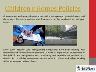 Children's Homes Policies
Since 2008, Rezume Care Management Consultants have been working with
residential and community care providers UK wide. As experienced professionals in
the field of care management, our consultancy and expertise has enabled us to
develop into a reliable compliance partner, with a credible back office, working
with a growing portfolio of clients.
Onrezume unravels care administration, policy management, essential forms and
documents. Onrezume policies and documents can be purchased to suit your
needs.
 