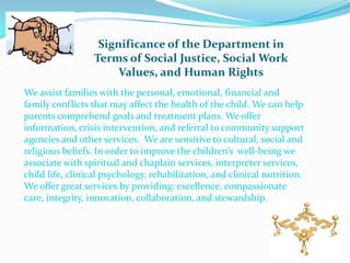 Significance of the Department in
                  Terms of Social Justice, Social Work
                       Values, and Human Rights
We assist families with the personal, emotional, financial and
family conflicts that may affect the health of the child. We can help
parents comprehend goals and treatment plans. We offer
information, crisis intervention, and referral to community support
agencies and other services. We are sensitive to cultural, social and
religious beliefs. In order to improve the children’s well-being we
associate with spiritual and chaplain services, interpreter services,
child life, clinical psychology, rehabilitation, and clinical nutrition.
We offer great services by providing: excellence, compassionate
care, integrity, innovation, collaboration, and stewardship.
 