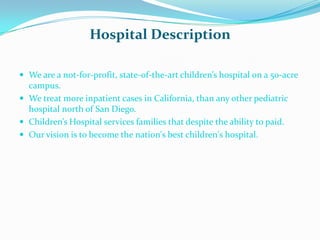 Hospital Description

 We are a not-for-profit, state-of-the-art children’s hospital on a 50-acre
  campus.
 We treat more inpatient cases in California, than any other pediatric
  hospital north of San Diego.
 Children’s Hospital services families that despite the ability to paid.
 Our vision is to become the nation's best children's hospital.
 