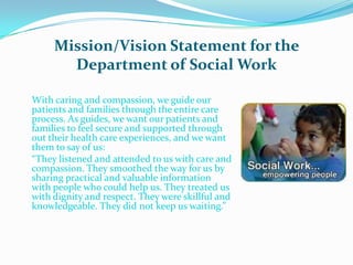 Mission/Vision Statement for the
       Department of Social Work

With caring and compassion, we guide our
patients and families through the entire care
process. As guides, we want our patients and
families to feel secure and supported through
out their health care experiences, and we want
them to say of us:
“They listened and attended to us with care and
compassion. They smoothed the way for us by
sharing practical and valuable information
with people who could help us. They treated us
with dignity and respect. They were skillful and
knowledgeable. They did not keep us waiting.”
 