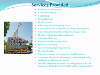 Services Provided
  Psychosocial assessments
  Crisis intervention
  Counseling
  Support groups
  Family contact
  Brokering cultural diversity issues
  Coordination and facilitation of community resources
  Case management and coordination of legal issues
  Discharge planning and coordination
  Aftercare follow-up
  Legal and advocacy assistance
  Financial assistance
  Bereavement and grief counseling
  Patient education
  Interpreter services in house and outside services
  Assistance with meals, taxi service, other transportation
   and accommodations as needed.
  Social workers provide services in all inpatient units, the
   Emergency Department and all the subspecialty practices.
 